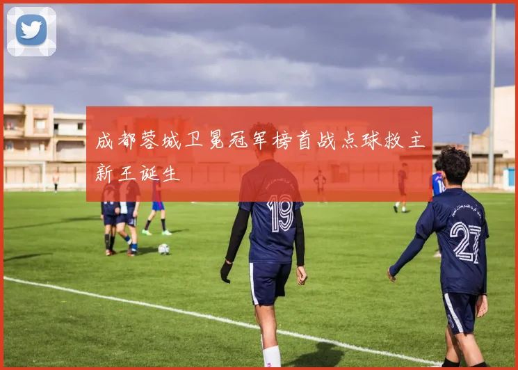 成都蓉城卫冕冠军榜首战点球救主新王诞生