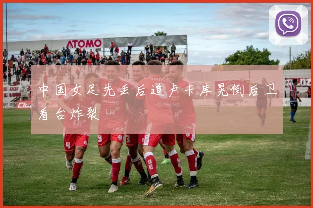 中国女足先丢后追卢卡库晃倒后卫看台炸裂