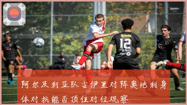 阿尔及利亚队古伊里对阵奥地利身体对抗能否顶住对位观察