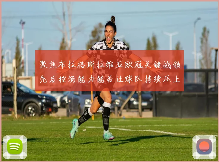 聚焦布拉格斯拉维亚欧冠关键战领先后控场能力能否让球队持续压上