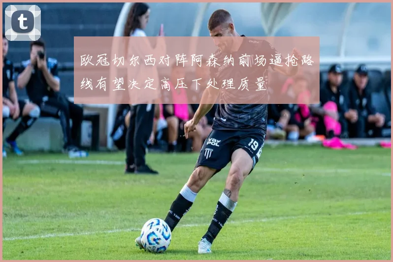 欧冠切尔西对阵阿森纳前场逼抢路线有望决定高压下处理质量