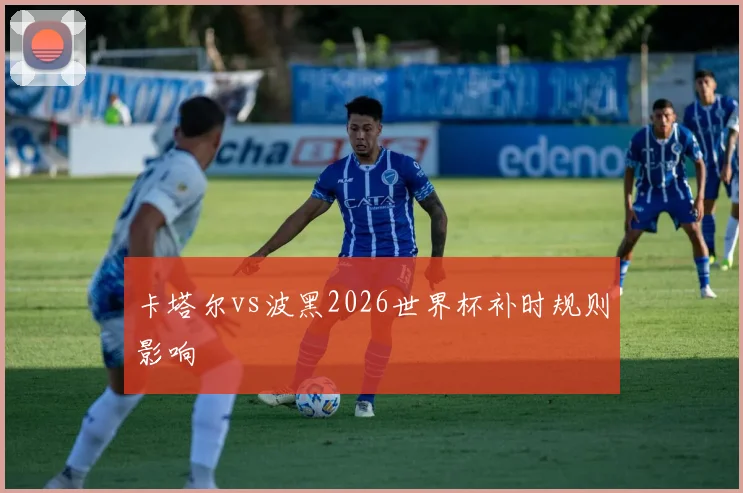 卡塔尔vs波黑2026世界杯补时规则影响