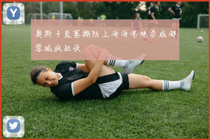 奥斯卡直塞撕防上海海港绝杀成都蓉城疯狂夜