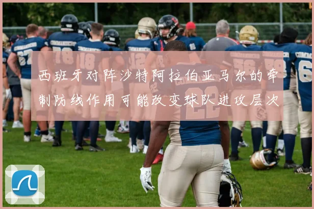 西班牙对阵沙特阿拉伯亚马尔的牵制防线作用可能改变球队进攻层次
