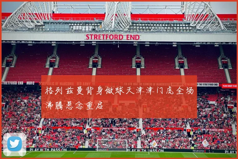 格列兹曼背身做球天津津门虎全场沸腾悬念重启