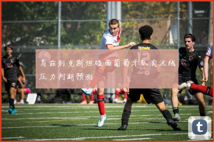 乌兹别克斯坦碰面葡萄牙队淘汰线压力判断预测