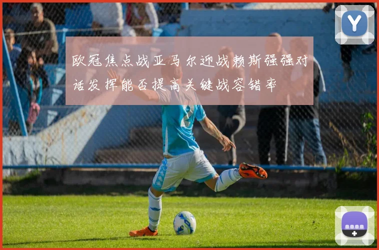 欧冠焦点战亚马尔迎战赖斯强强对话发挥能否提高关键战容错率