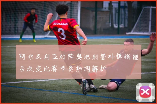 阿尔及利亚对阵奥地利替补锋线能否改变比赛节奏热词解析