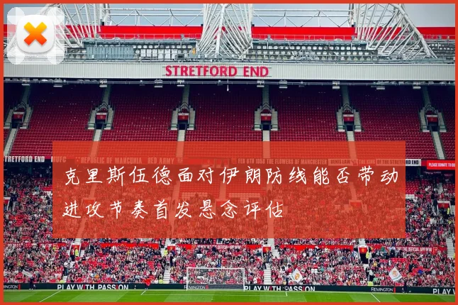 克里斯伍德面对伊朗防线能否带动进攻节奏首发悬念评估