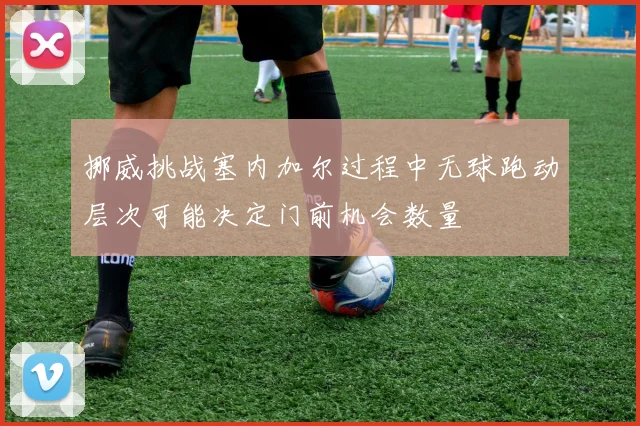 挪威挑战塞内加尔过程中无球跑动层次可能决定门前机会数量