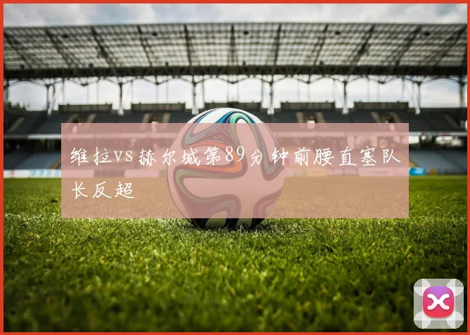 维拉vs赫尔城第89分钟前腰直塞队长反超