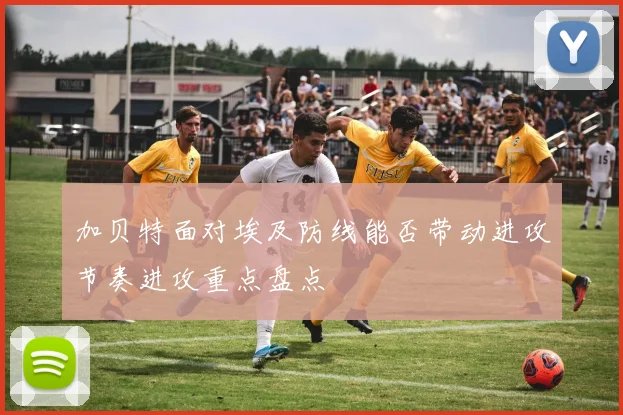 加贝特面对埃及防线能否带动进攻节奏进攻重点盘点