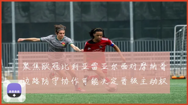 聚焦欧冠比利亚雷亚尔面对摩纳哥边路防守协作可能决定晋级主动权