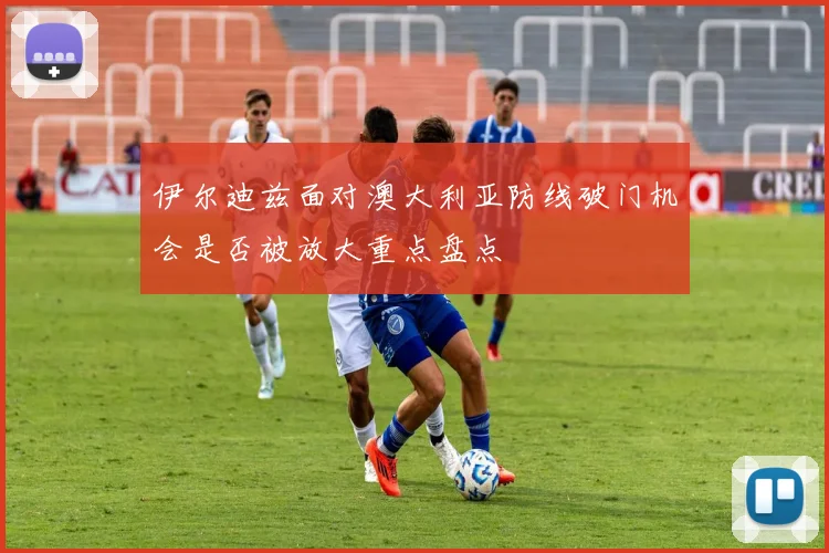 伊尔迪兹面对澳大利亚防线破门机会是否被放大重点盘点