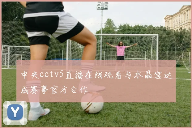 中央cctv5直播在线观看与水晶宫达成赛事官方合作