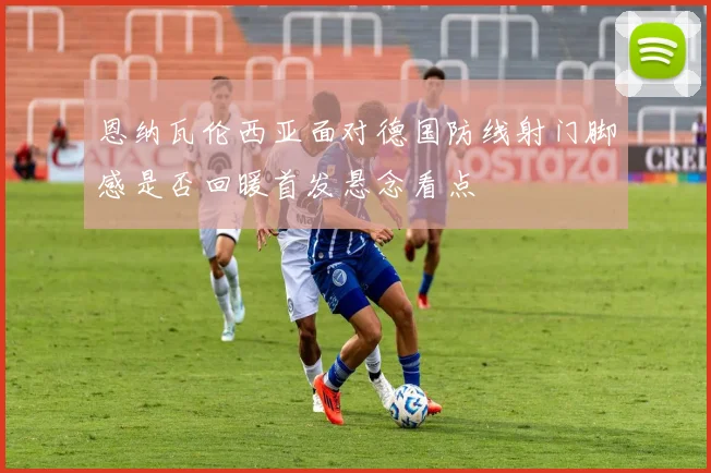 恩纳瓦伦西亚面对德国防线射门脚感是否回暖首发悬念看点