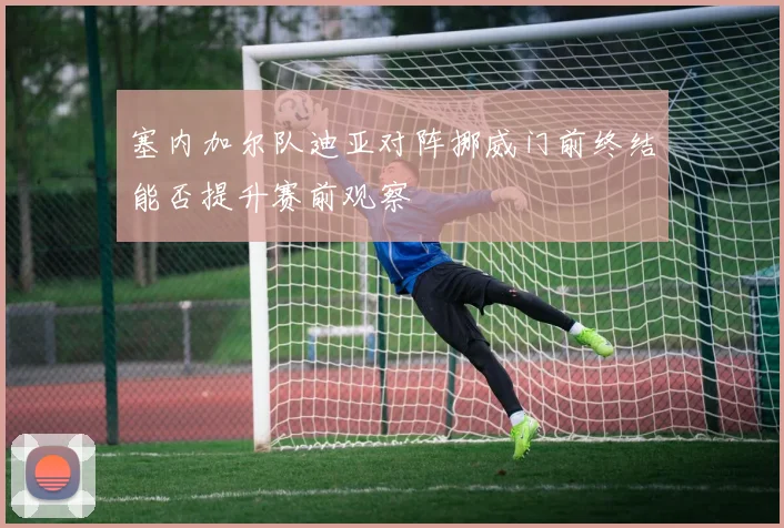 塞内加尔队迪亚对阵挪威门前终结能否提升赛前观察