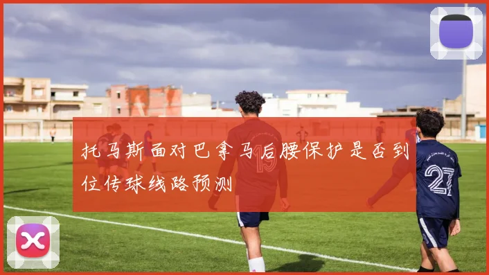 托马斯面对巴拿马后腰保护是否到位传球线路预测