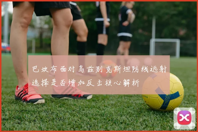 巴坎布面对乌兹别克斯坦防线远射选择是否增加反击核心解析