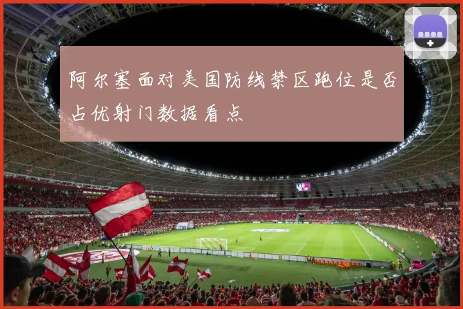 阿尔塞面对美国防线禁区跑位是否占优射门数据看点