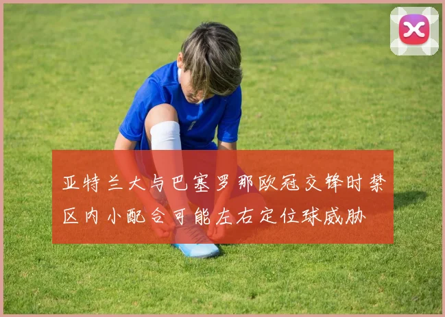 亚特兰大与巴塞罗那欧冠交锋时禁区内小配合可能左右定位球威胁