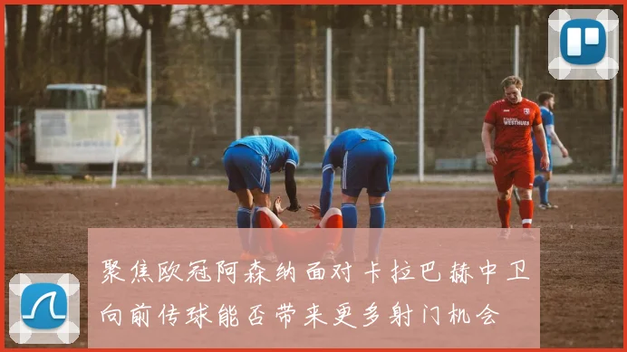 聚焦欧冠阿森纳面对卡拉巴赫中卫向前传球能否带来更多射门机会