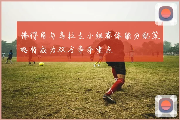 佛得角与乌拉圭小组赛体能分配策略将成为双方争夺重点