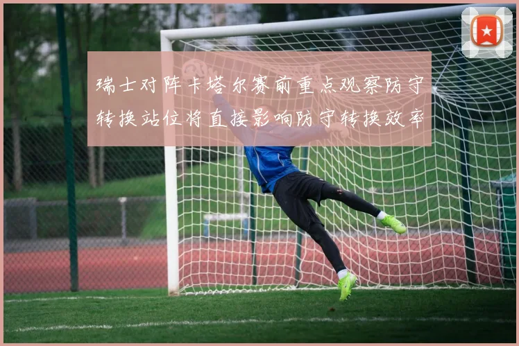 瑞士对阵卡塔尔赛前重点观察防守转换站位将直接影响防守转换效率
