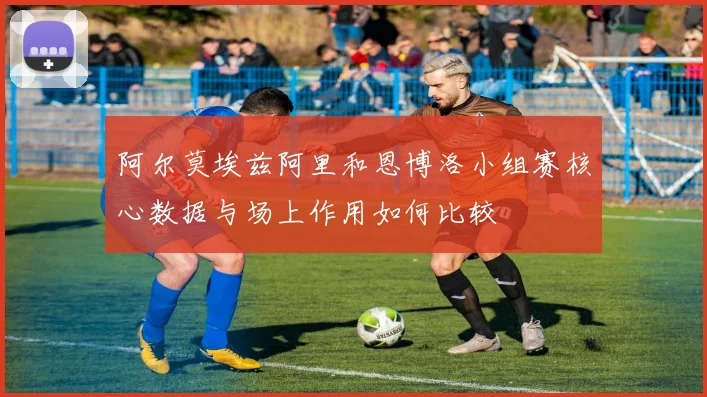 阿尔莫埃兹阿里和恩博洛小组赛核心数据与场上作用如何比较