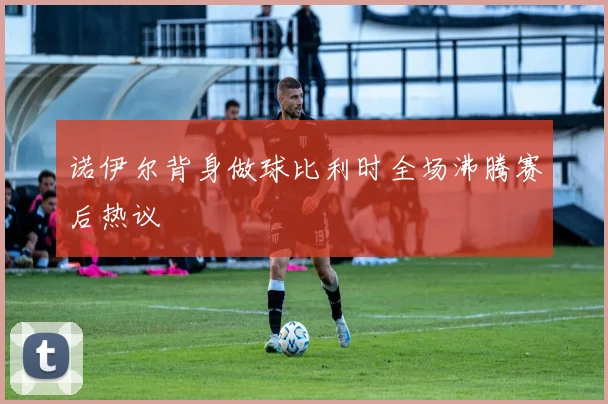 诺伊尔背身做球比利时全场沸腾赛后热议