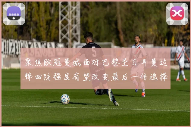 聚焦欧冠曼城面对巴黎圣日耳曼边锋回防强度有望改变最后一传选择