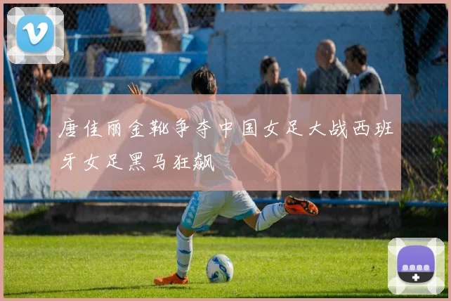 唐佳丽金靴争夺中国女足大战西班牙女足黑马狂飙