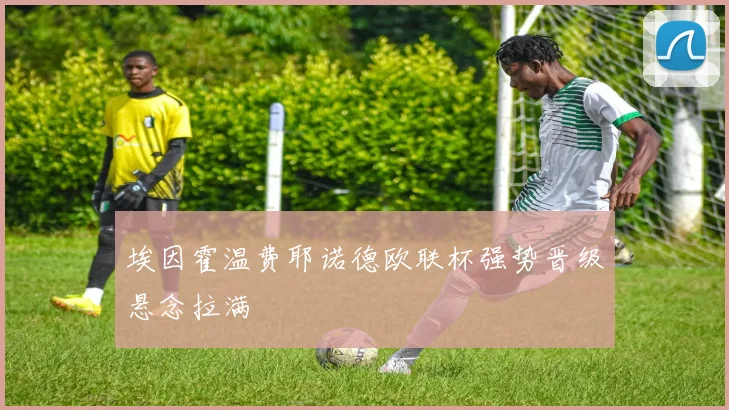 埃因霍温费耶诺德欧联杯强势晋级悬念拉满