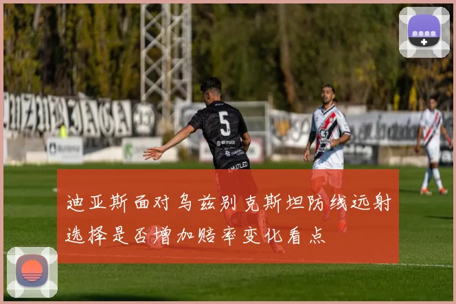 迪亚斯面对乌兹别克斯坦防线远射选择是否增加赔率变化看点
