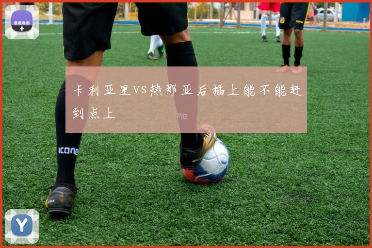 卡利亚里vs热那亚后插上能不能赶到点上