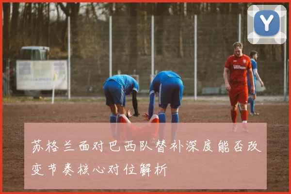 苏格兰面对巴西队替补深度能否改变节奏核心对位解析