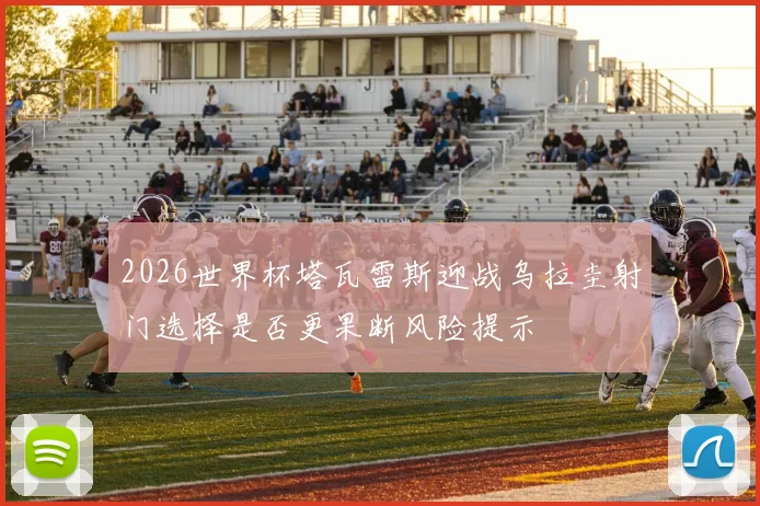 2026世界杯塔瓦雷斯迎战乌拉圭射门选择是否更果断风险提示
