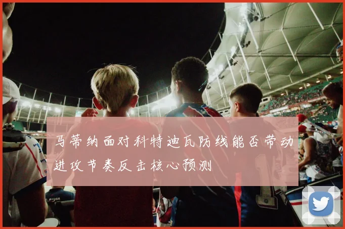 马蒂纳面对科特迪瓦防线能否带动进攻节奏反击核心预测