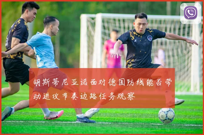 胡斯蒂尼亚诺面对德国防线能否带动进攻节奏边路任务观察